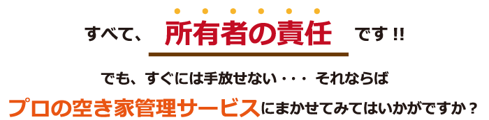 すべて、所有者の責任です！！でも、すぐには手放せない・・・それならばプロの空き家管理サービスにまかせてみてはいかがですか？