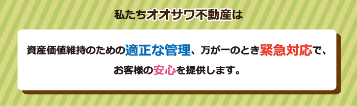 私たちオオサワ不動産は資産価値維持のための適正な管理、万が一のとき緊急対応で、お客様の安心を提供します。